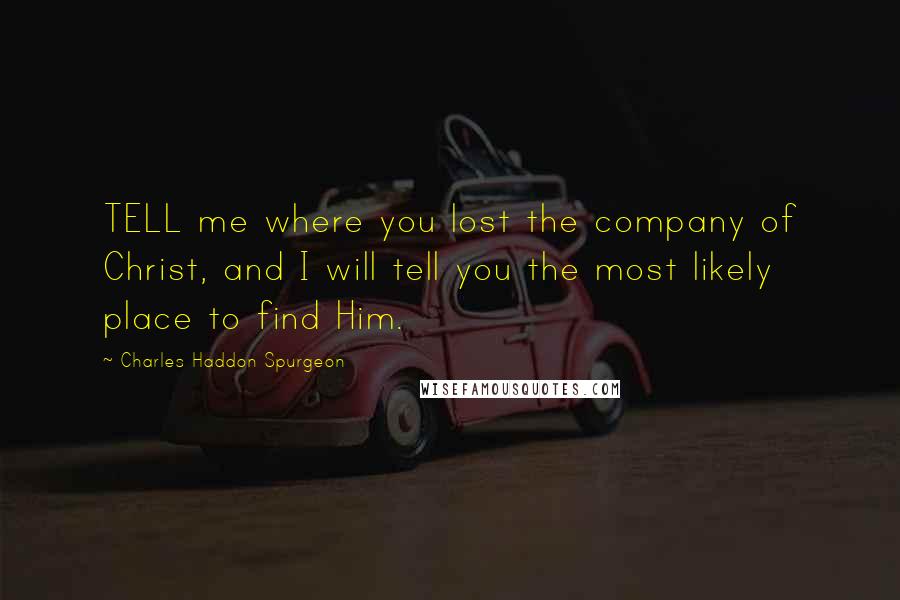 Charles Haddon Spurgeon Quotes: TELL me where you lost the company of Christ, and I will tell you the most likely place to find Him.