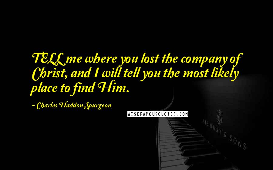 Charles Haddon Spurgeon Quotes: TELL me where you lost the company of Christ, and I will tell you the most likely place to find Him.