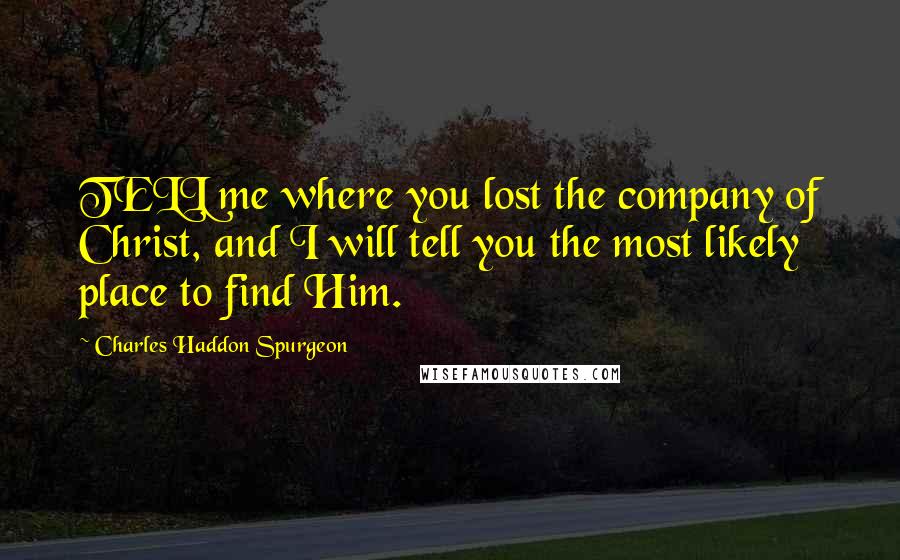 Charles Haddon Spurgeon Quotes: TELL me where you lost the company of Christ, and I will tell you the most likely place to find Him.