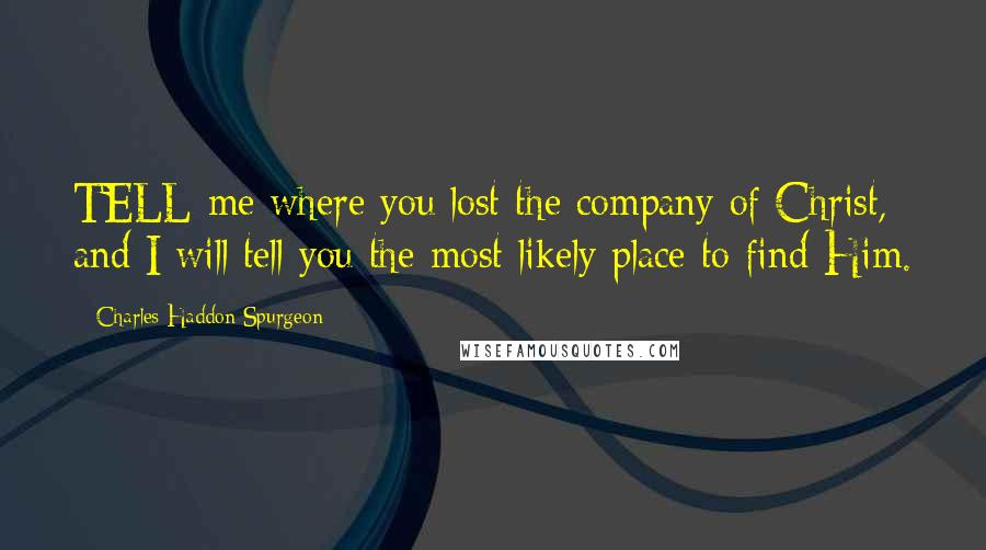 Charles Haddon Spurgeon Quotes: TELL me where you lost the company of Christ, and I will tell you the most likely place to find Him.