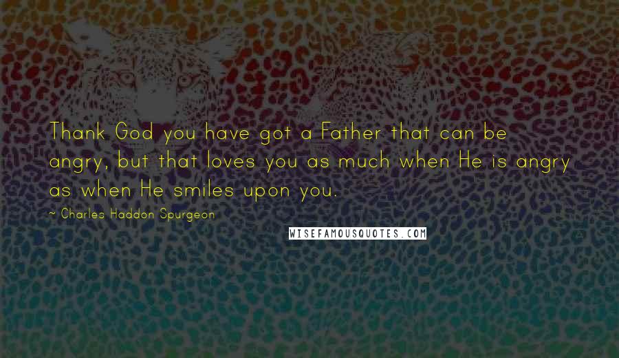 Charles Haddon Spurgeon Quotes: Thank God you have got a Father that can be angry, but that loves you as much when He is angry as when He smiles upon you.