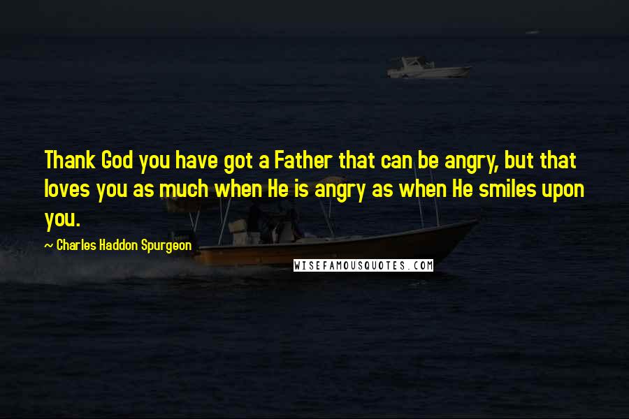 Charles Haddon Spurgeon Quotes: Thank God you have got a Father that can be angry, but that loves you as much when He is angry as when He smiles upon you.