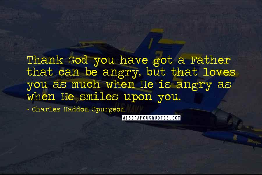 Charles Haddon Spurgeon Quotes: Thank God you have got a Father that can be angry, but that loves you as much when He is angry as when He smiles upon you.