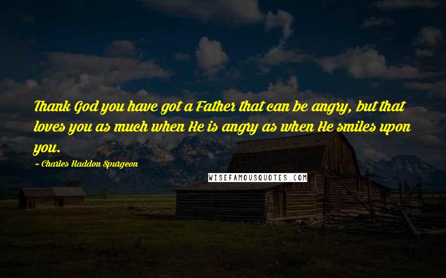 Charles Haddon Spurgeon Quotes: Thank God you have got a Father that can be angry, but that loves you as much when He is angry as when He smiles upon you.