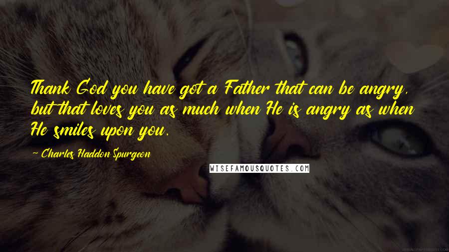 Charles Haddon Spurgeon Quotes: Thank God you have got a Father that can be angry, but that loves you as much when He is angry as when He smiles upon you.