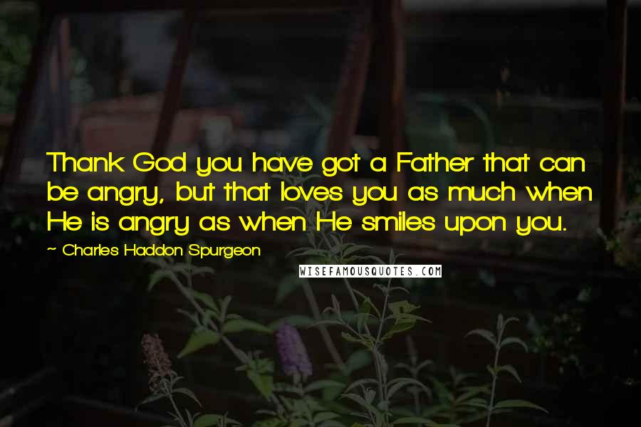 Charles Haddon Spurgeon Quotes: Thank God you have got a Father that can be angry, but that loves you as much when He is angry as when He smiles upon you.