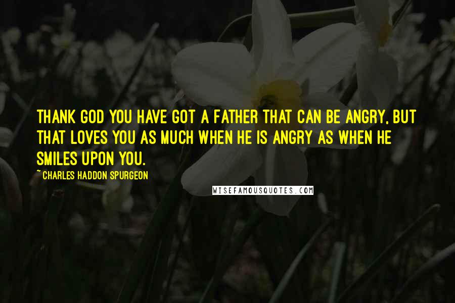 Charles Haddon Spurgeon Quotes: Thank God you have got a Father that can be angry, but that loves you as much when He is angry as when He smiles upon you.