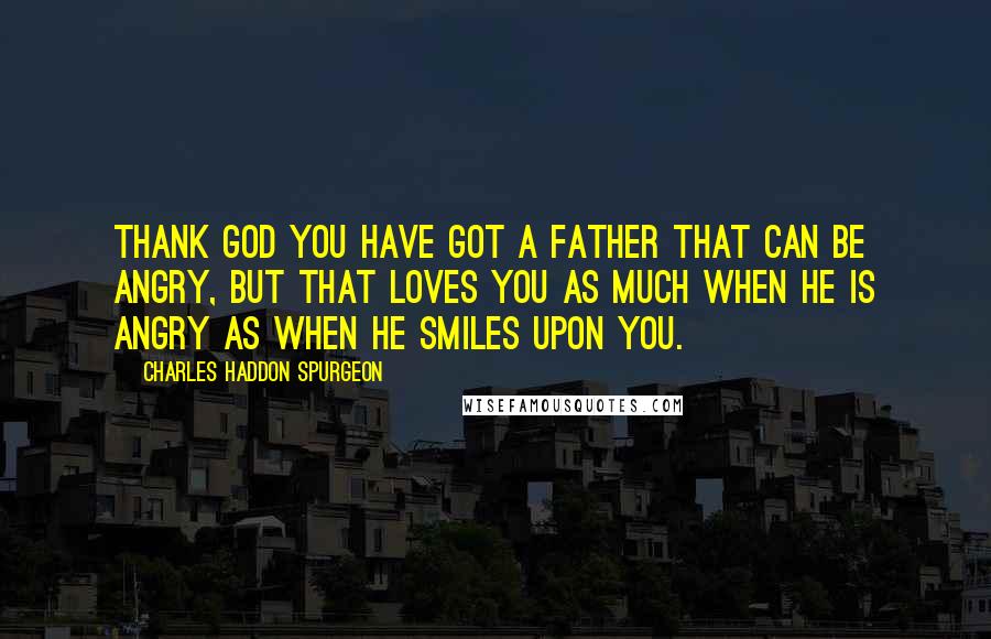 Charles Haddon Spurgeon Quotes: Thank God you have got a Father that can be angry, but that loves you as much when He is angry as when He smiles upon you.