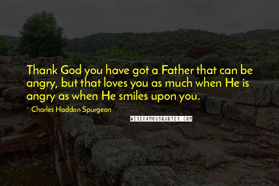 Charles Haddon Spurgeon Quotes: Thank God you have got a Father that can be angry, but that loves you as much when He is angry as when He smiles upon you.