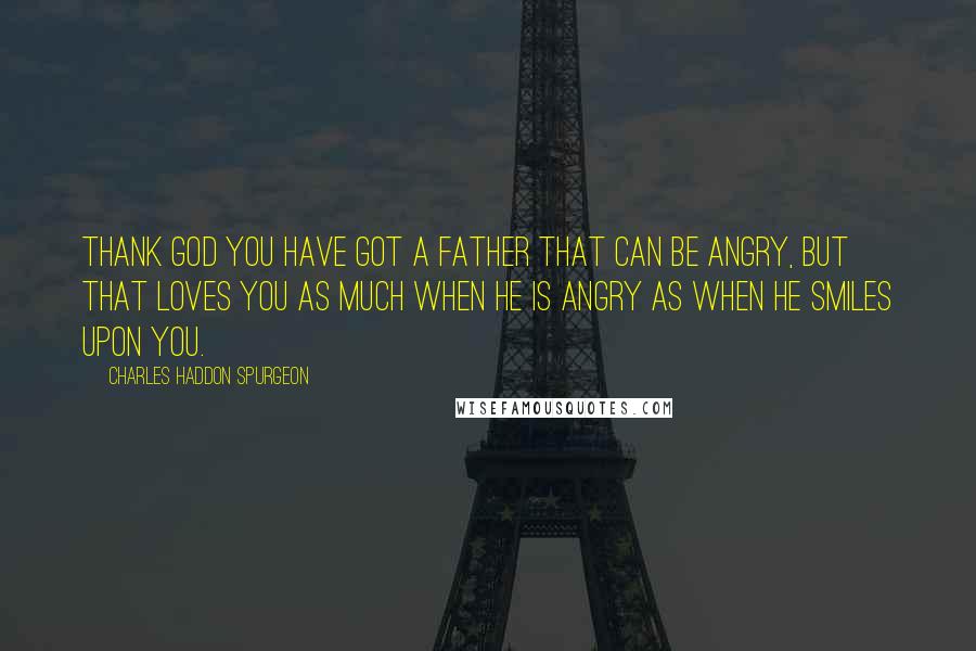 Charles Haddon Spurgeon Quotes: Thank God you have got a Father that can be angry, but that loves you as much when He is angry as when He smiles upon you.