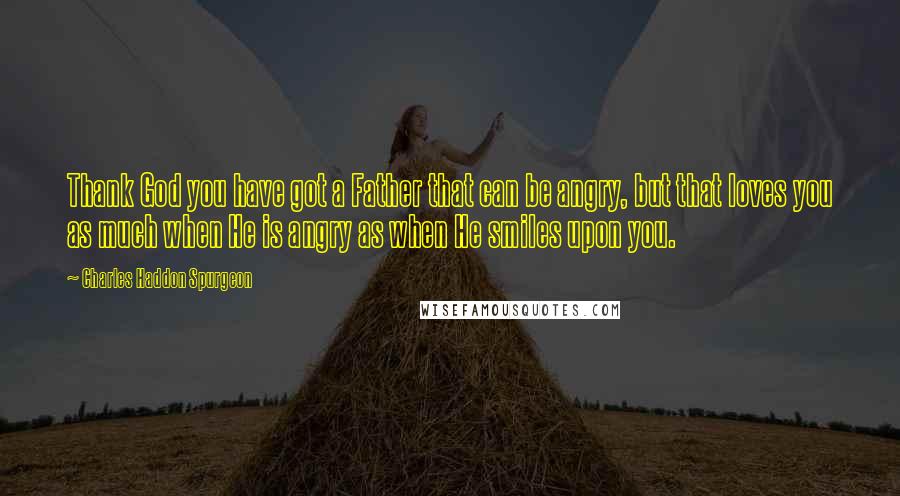 Charles Haddon Spurgeon Quotes: Thank God you have got a Father that can be angry, but that loves you as much when He is angry as when He smiles upon you.