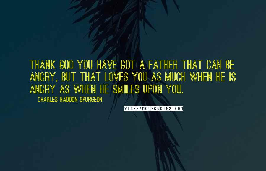 Charles Haddon Spurgeon Quotes: Thank God you have got a Father that can be angry, but that loves you as much when He is angry as when He smiles upon you.