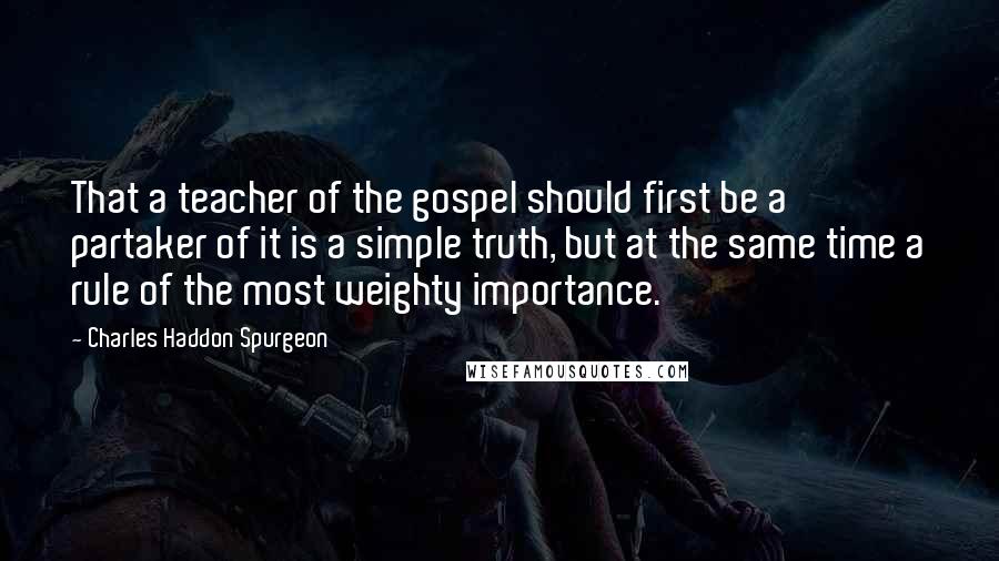 Charles Haddon Spurgeon Quotes: That a teacher of the gospel should first be a partaker of it is a simple truth, but at the same time a rule of the most weighty importance.