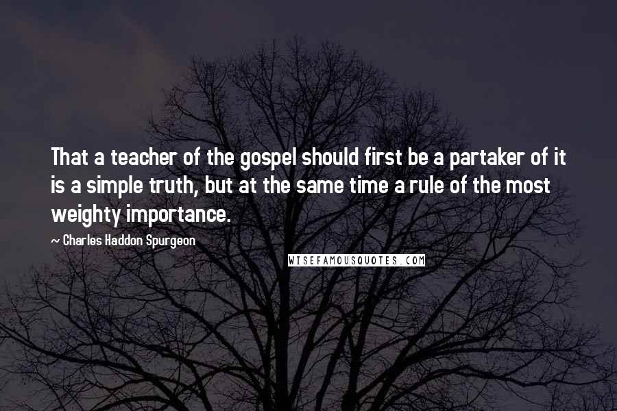 Charles Haddon Spurgeon Quotes: That a teacher of the gospel should first be a partaker of it is a simple truth, but at the same time a rule of the most weighty importance.