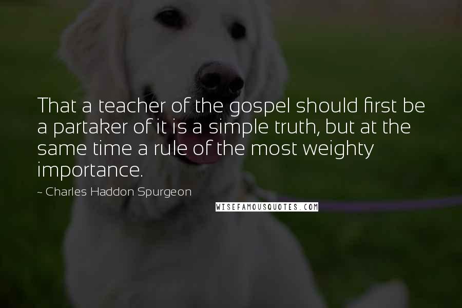 Charles Haddon Spurgeon Quotes: That a teacher of the gospel should first be a partaker of it is a simple truth, but at the same time a rule of the most weighty importance.