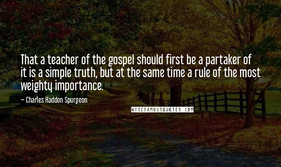 Charles Haddon Spurgeon Quotes: That a teacher of the gospel should first be a partaker of it is a simple truth, but at the same time a rule of the most weighty importance.