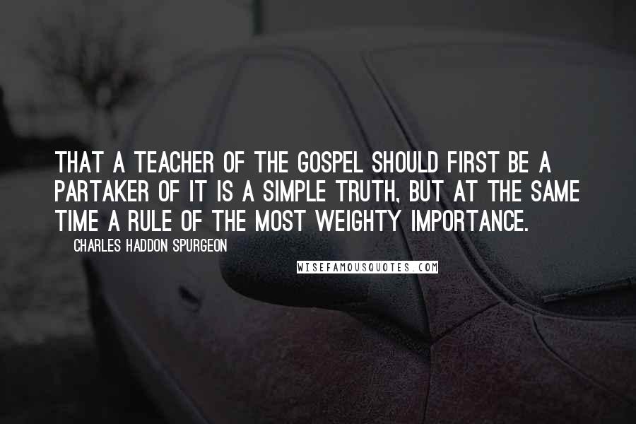 Charles Haddon Spurgeon Quotes: That a teacher of the gospel should first be a partaker of it is a simple truth, but at the same time a rule of the most weighty importance.