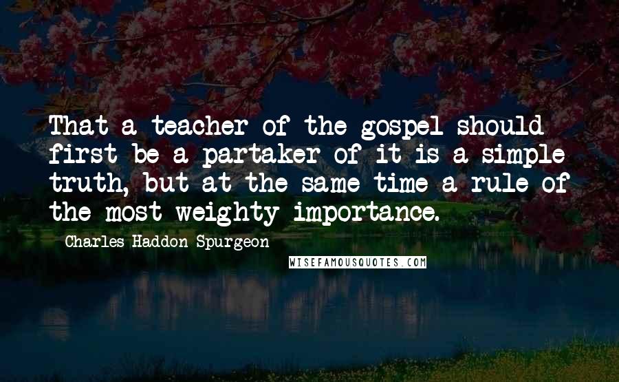 Charles Haddon Spurgeon Quotes: That a teacher of the gospel should first be a partaker of it is a simple truth, but at the same time a rule of the most weighty importance.