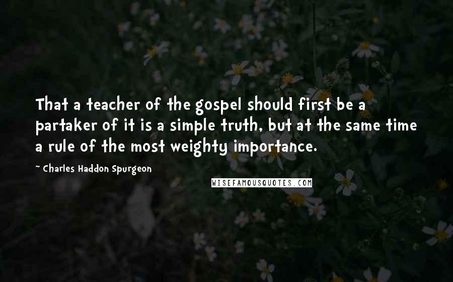 Charles Haddon Spurgeon Quotes: That a teacher of the gospel should first be a partaker of it is a simple truth, but at the same time a rule of the most weighty importance.