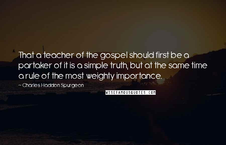 Charles Haddon Spurgeon Quotes: That a teacher of the gospel should first be a partaker of it is a simple truth, but at the same time a rule of the most weighty importance.