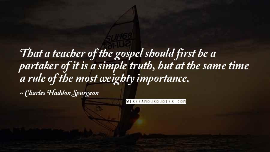 Charles Haddon Spurgeon Quotes: That a teacher of the gospel should first be a partaker of it is a simple truth, but at the same time a rule of the most weighty importance.