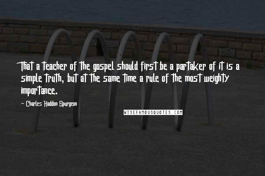 Charles Haddon Spurgeon Quotes: That a teacher of the gospel should first be a partaker of it is a simple truth, but at the same time a rule of the most weighty importance.