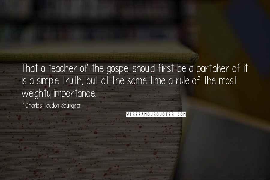Charles Haddon Spurgeon Quotes: That a teacher of the gospel should first be a partaker of it is a simple truth, but at the same time a rule of the most weighty importance.
