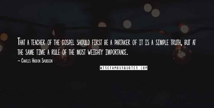 Charles Haddon Spurgeon Quotes: That a teacher of the gospel should first be a partaker of it is a simple truth, but at the same time a rule of the most weighty importance.