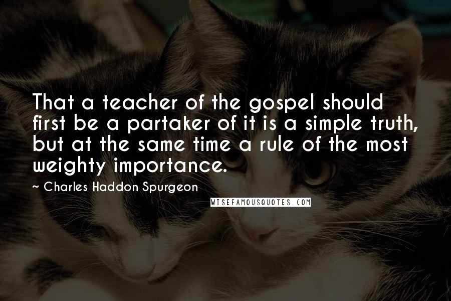 Charles Haddon Spurgeon Quotes: That a teacher of the gospel should first be a partaker of it is a simple truth, but at the same time a rule of the most weighty importance.