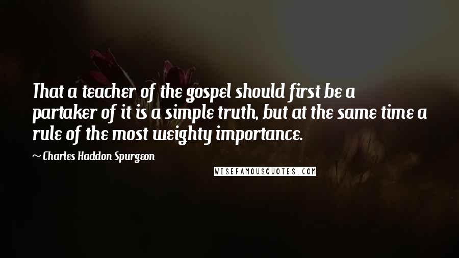 Charles Haddon Spurgeon Quotes: That a teacher of the gospel should first be a partaker of it is a simple truth, but at the same time a rule of the most weighty importance.