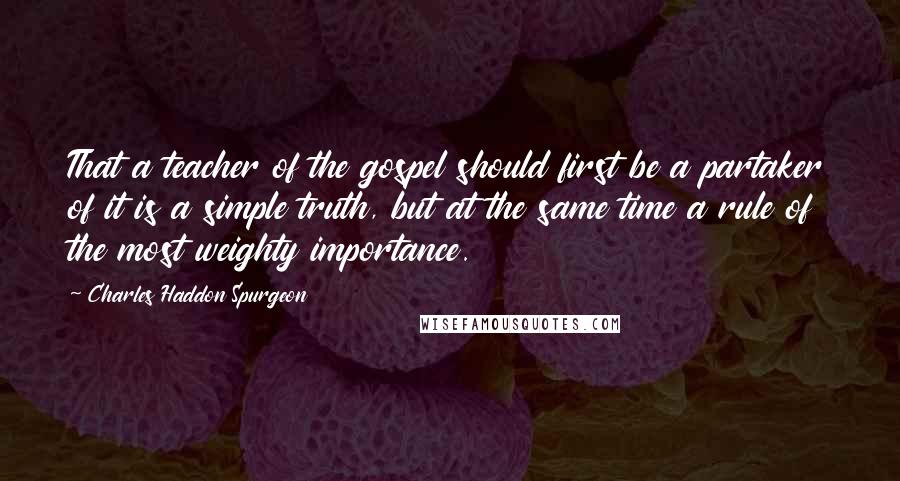 Charles Haddon Spurgeon Quotes: That a teacher of the gospel should first be a partaker of it is a simple truth, but at the same time a rule of the most weighty importance.