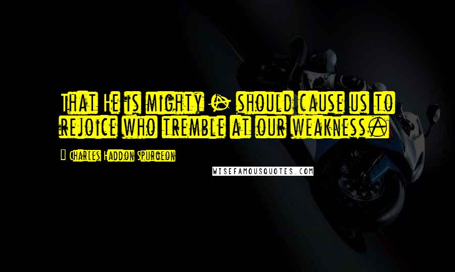 Charles Haddon Spurgeon Quotes: That He is mighty - should cause us to rejoice who tremble at our weakness.