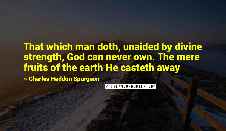 Charles Haddon Spurgeon Quotes: That which man doth, unaided by divine strength, God can never own. The mere fruits of the earth He casteth away