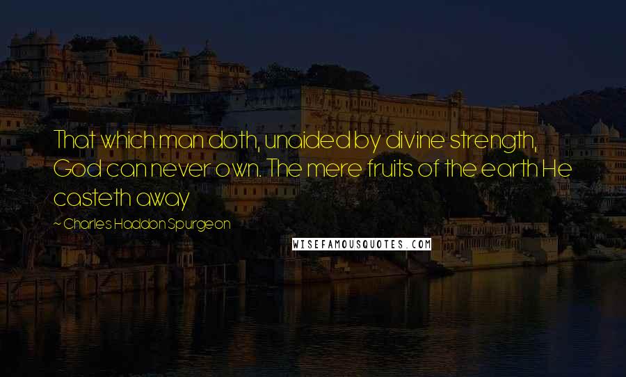 Charles Haddon Spurgeon Quotes: That which man doth, unaided by divine strength, God can never own. The mere fruits of the earth He casteth away