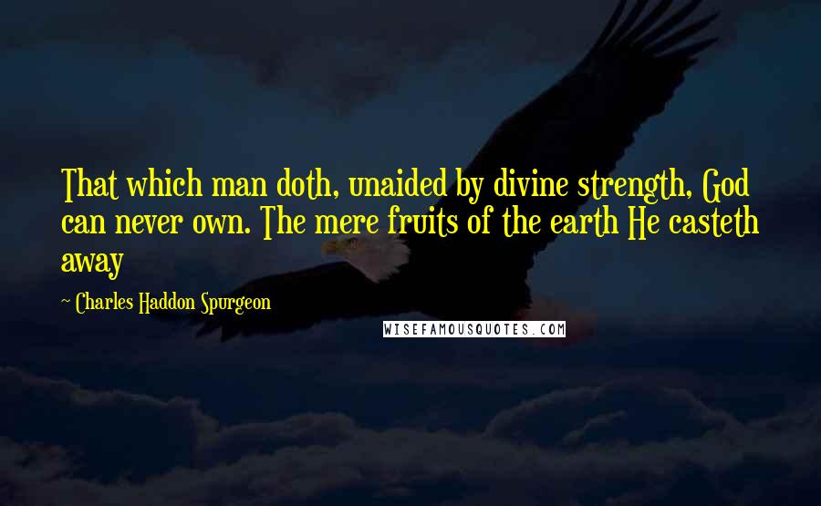 Charles Haddon Spurgeon Quotes: That which man doth, unaided by divine strength, God can never own. The mere fruits of the earth He casteth away