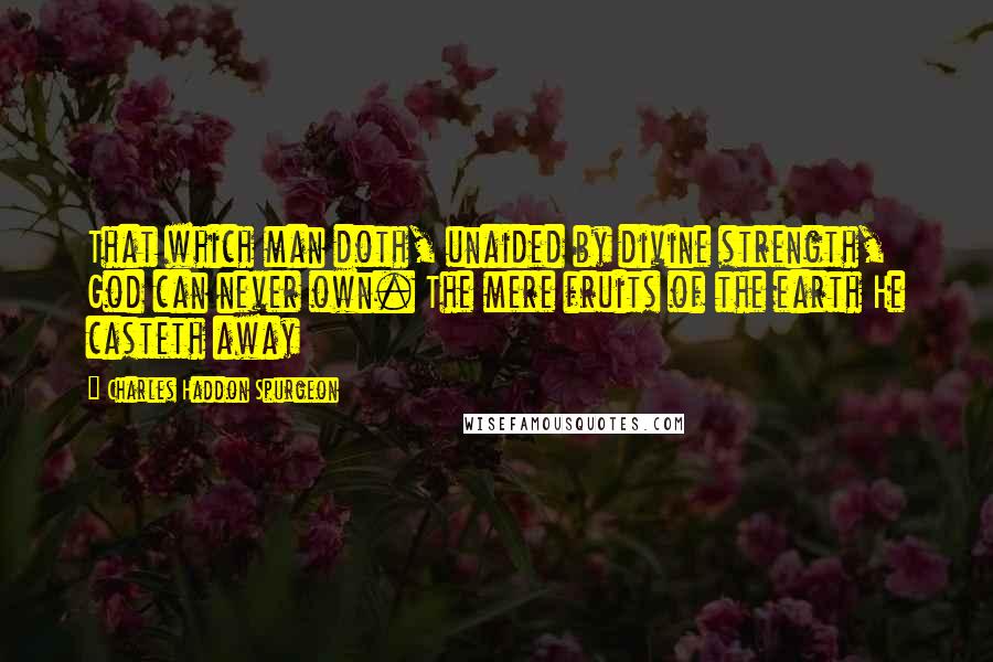 Charles Haddon Spurgeon Quotes: That which man doth, unaided by divine strength, God can never own. The mere fruits of the earth He casteth away