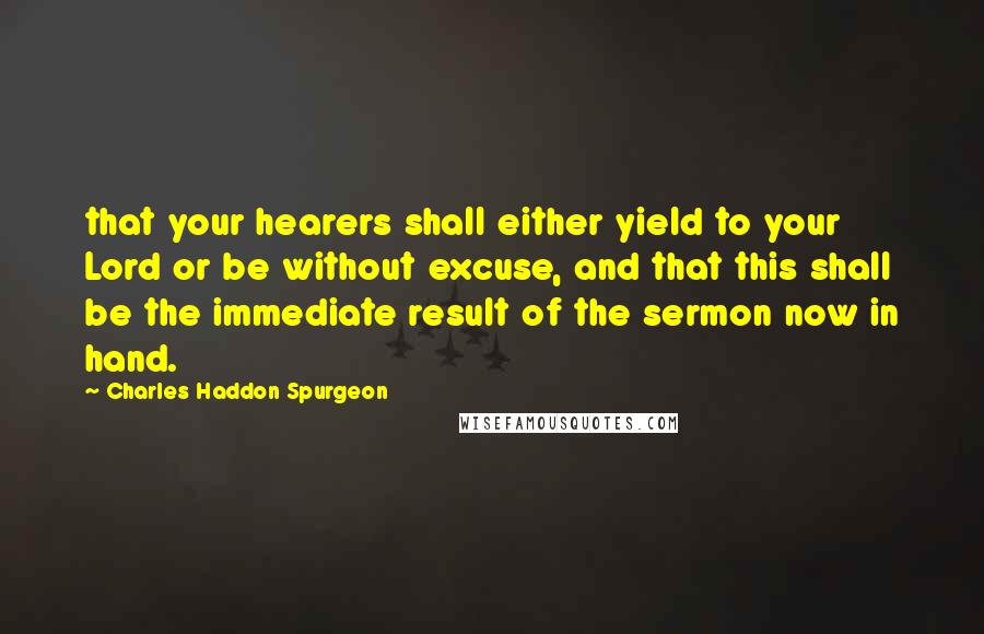 Charles Haddon Spurgeon Quotes: that your hearers shall either yield to your Lord or be without excuse, and that this shall be the immediate result of the sermon now in hand.