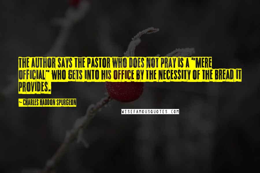 Charles Haddon Spurgeon Quotes: The author says the pastor who does not pray is a "mere official" who gets into his office by the necessity of the bread it provides.