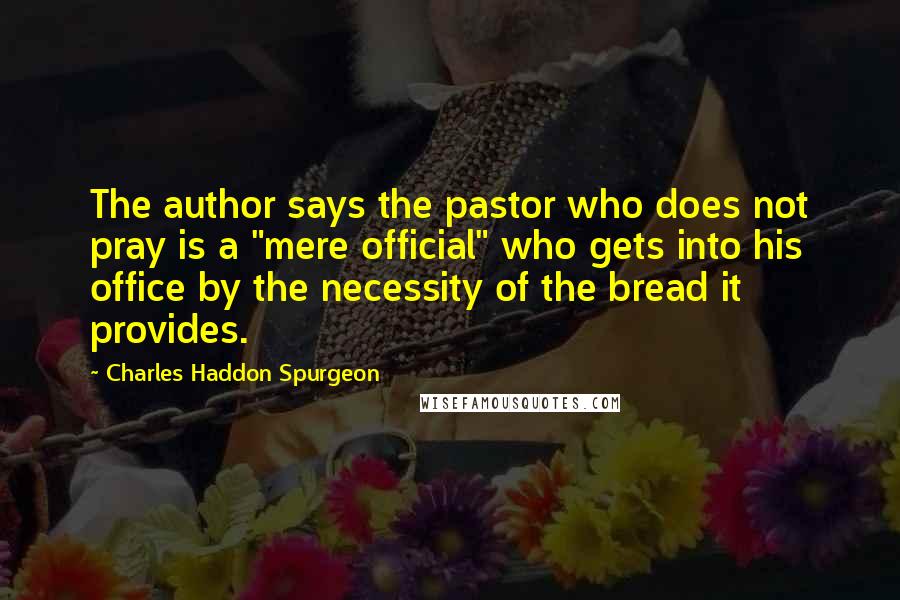 Charles Haddon Spurgeon Quotes: The author says the pastor who does not pray is a "mere official" who gets into his office by the necessity of the bread it provides.