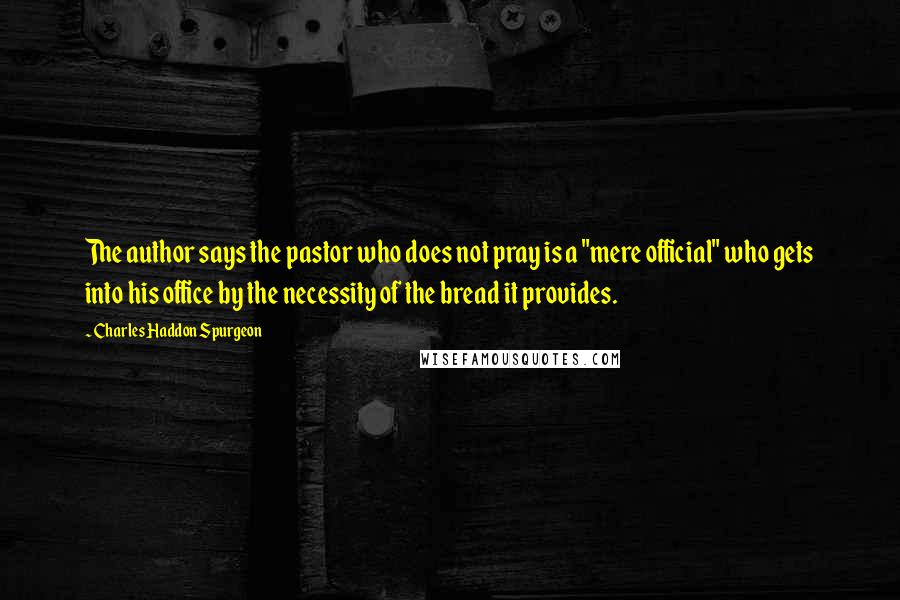 Charles Haddon Spurgeon Quotes: The author says the pastor who does not pray is a "mere official" who gets into his office by the necessity of the bread it provides.