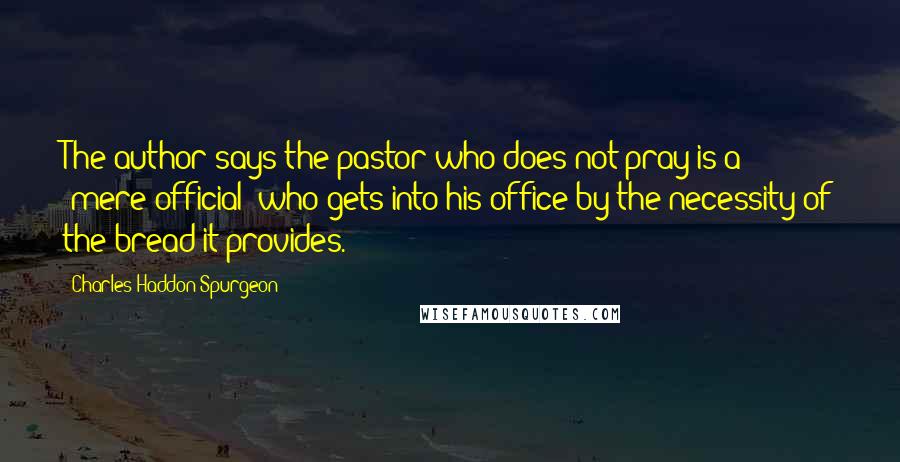 Charles Haddon Spurgeon Quotes: The author says the pastor who does not pray is a "mere official" who gets into his office by the necessity of the bread it provides.