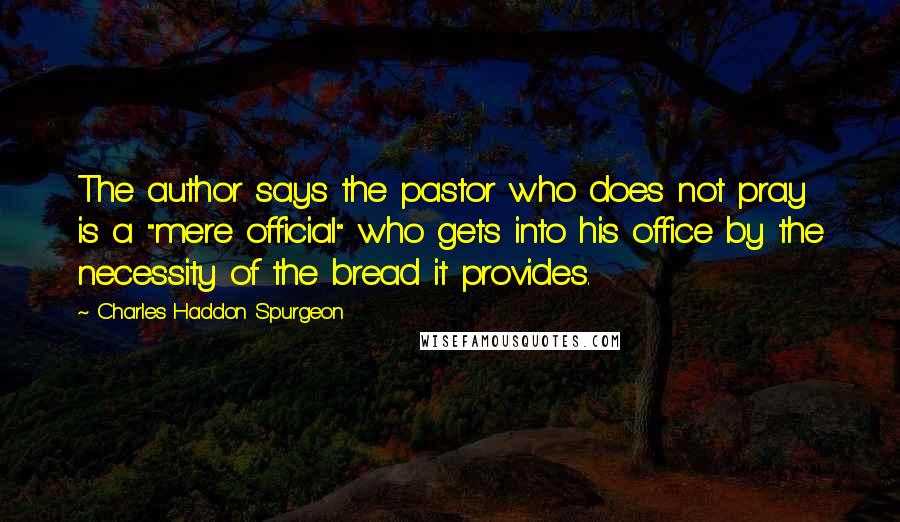 Charles Haddon Spurgeon Quotes: The author says the pastor who does not pray is a "mere official" who gets into his office by the necessity of the bread it provides.