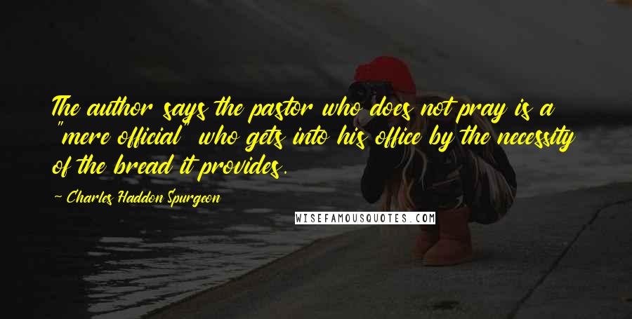 Charles Haddon Spurgeon Quotes: The author says the pastor who does not pray is a "mere official" who gets into his office by the necessity of the bread it provides.