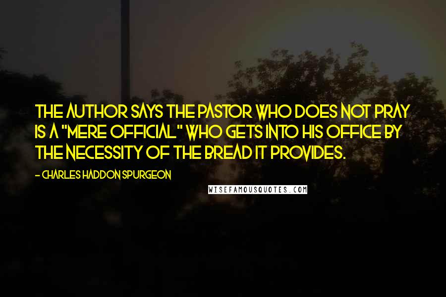 Charles Haddon Spurgeon Quotes: The author says the pastor who does not pray is a "mere official" who gets into his office by the necessity of the bread it provides.