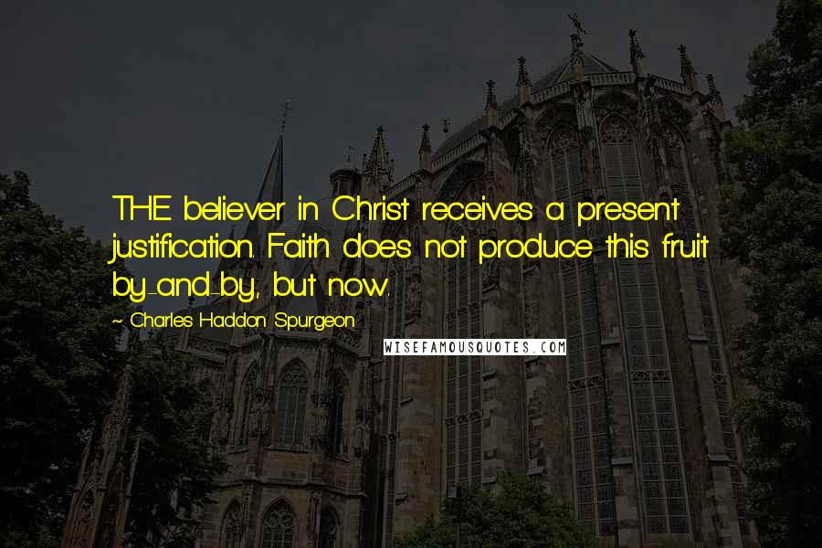 Charles Haddon Spurgeon Quotes: THE believer in Christ receives a present justification. Faith does not produce this fruit by-and-by, but now.