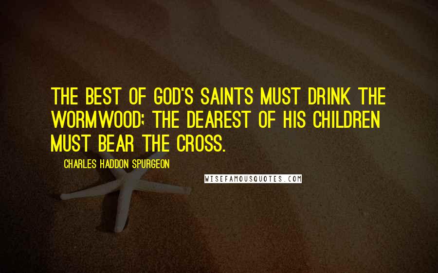 Charles Haddon Spurgeon Quotes: The best of God's saints must drink the wormwood; the dearest of His children must bear the cross.