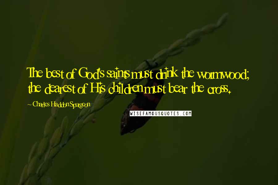 Charles Haddon Spurgeon Quotes: The best of God's saints must drink the wormwood; the dearest of His children must bear the cross.