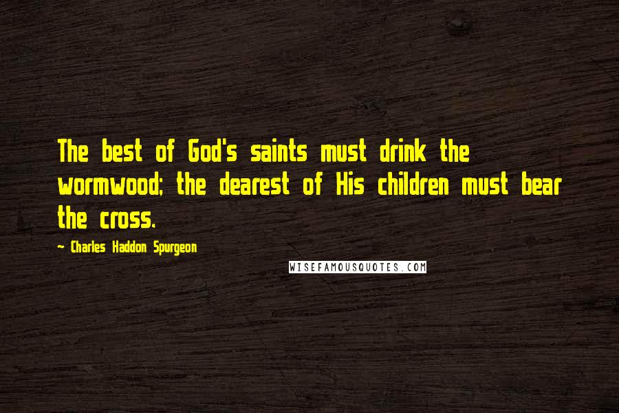 Charles Haddon Spurgeon Quotes: The best of God's saints must drink the wormwood; the dearest of His children must bear the cross.