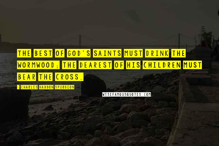 Charles Haddon Spurgeon Quotes: The best of God's saints must drink the wormwood; the dearest of His children must bear the cross.