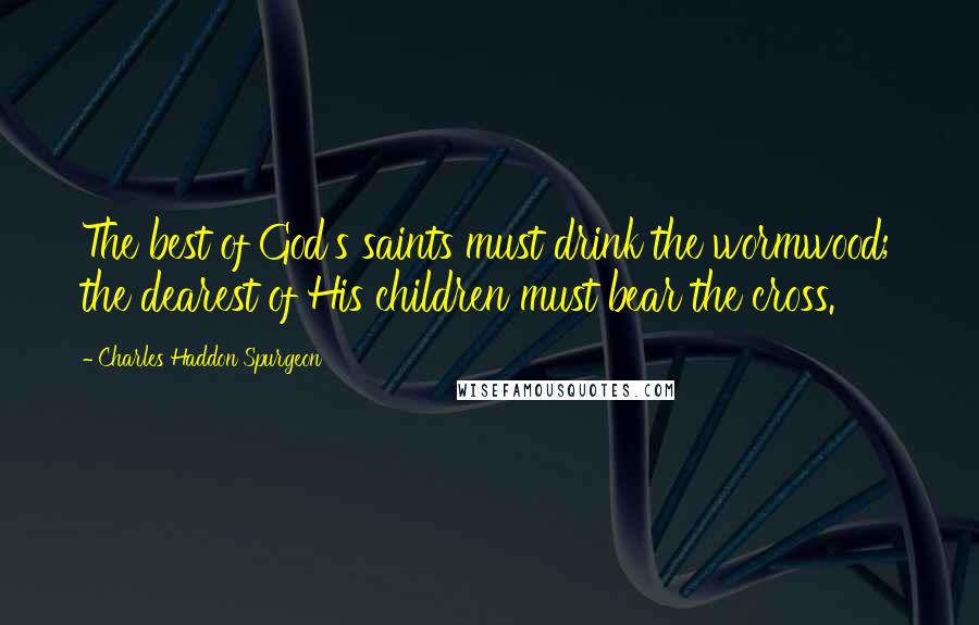 Charles Haddon Spurgeon Quotes: The best of God's saints must drink the wormwood; the dearest of His children must bear the cross.